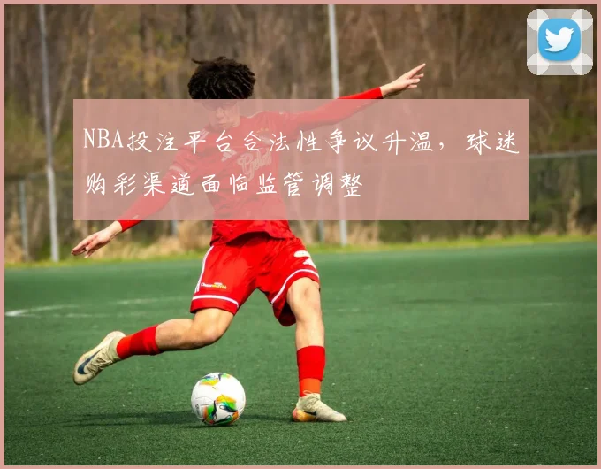 NBA投注平台合法性争议升温，球迷购彩渠道面临监管调整