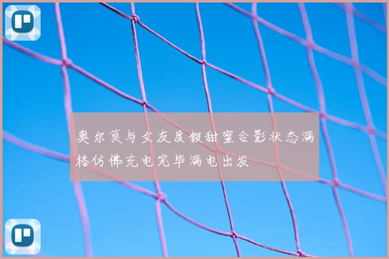 奥尔莫与女友度假甜蜜合影状态满格仿佛充电完毕满电出发