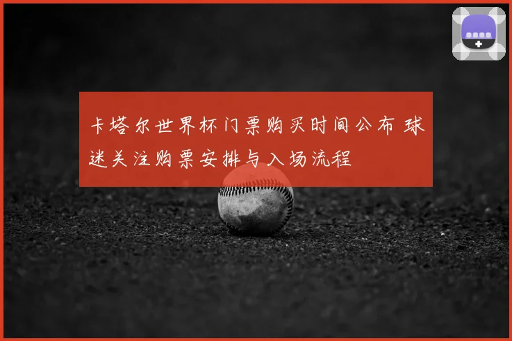 卡塔尔世界杯门票购买时间公布 球迷关注购票安排与入场流程