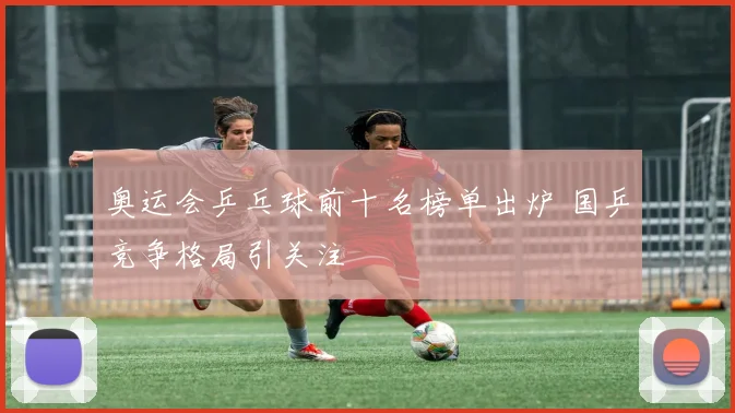 奥运会乒乓球前十名榜单出炉 国乒竞争格局引关注