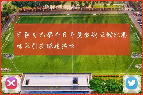 巴萨与巴黎圣日耳曼激战正酣比赛结果引发球迷热议