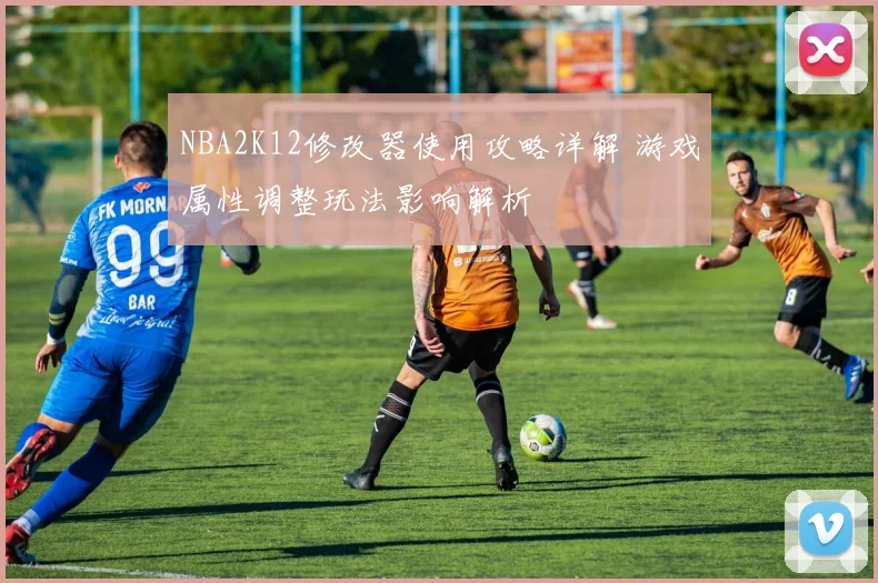 NBA2K12修改器使用攻略详解 游戏属性调整玩法影响解析