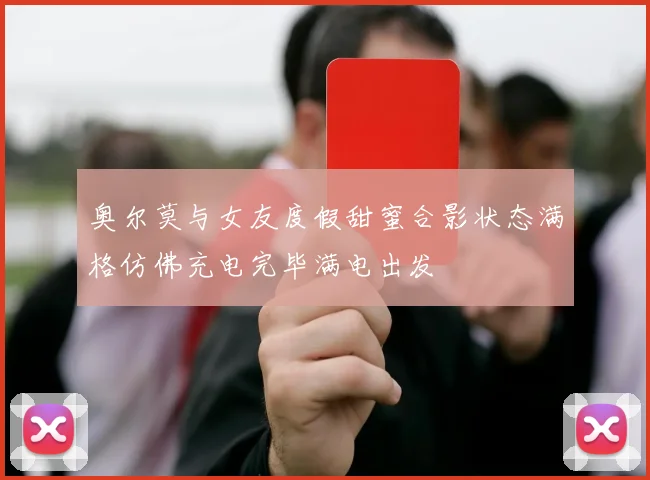 奥尔莫与女友度假甜蜜合影状态满格仿佛充电完毕满电出发