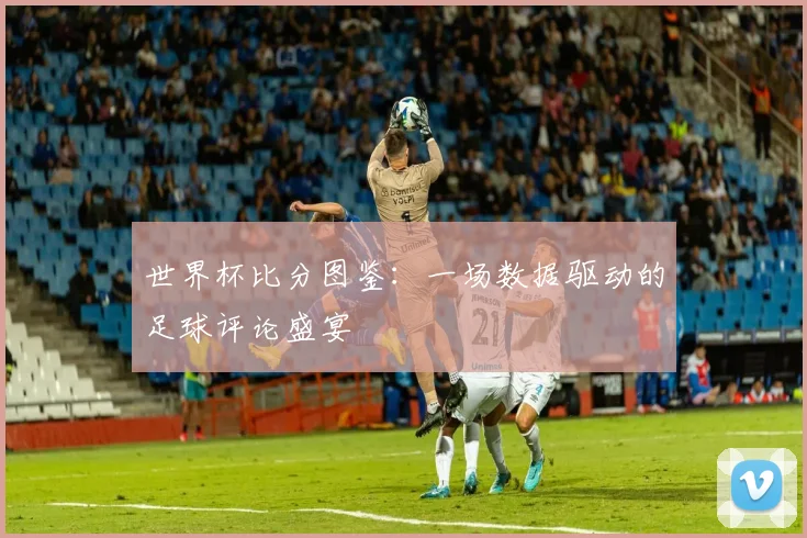世界杯比分图鉴：一场数据驱动的足球评论盛宴