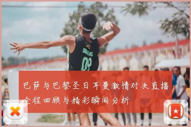 巴萨与巴黎圣日耳曼激情对决直播全程回顾与精彩瞬间分析