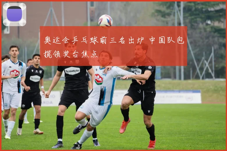奥运会乒乓球前三名出炉 中国队包揽领奖台焦点