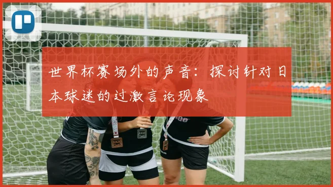 世界杯赛场外的声音：探讨针对日本球迷的过激言论现象