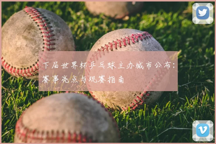 下届世界杯乒乓球主办城市公布：赛事亮点与观赛指南