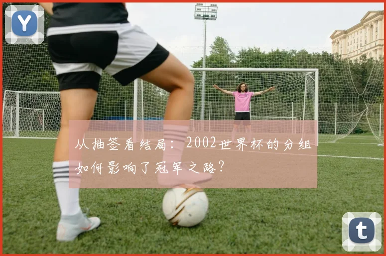 从抽签看结局：2002世界杯的分组如何影响了冠军之路？