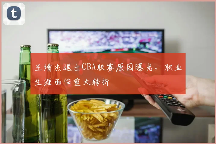 王增杰退出CBA联赛原因曝光，职业生涯面临重大转折