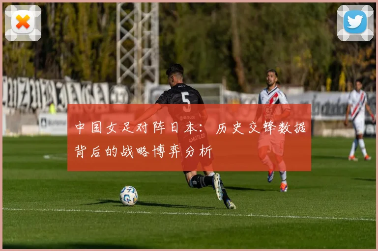 中国女足对阵日本：历史交锋数据背后的战略博弈分析
