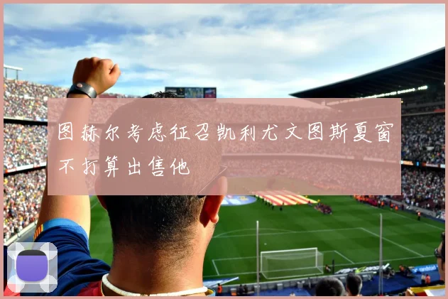 图赫尔考虑征召凯利尤文图斯夏窗不打算出售他