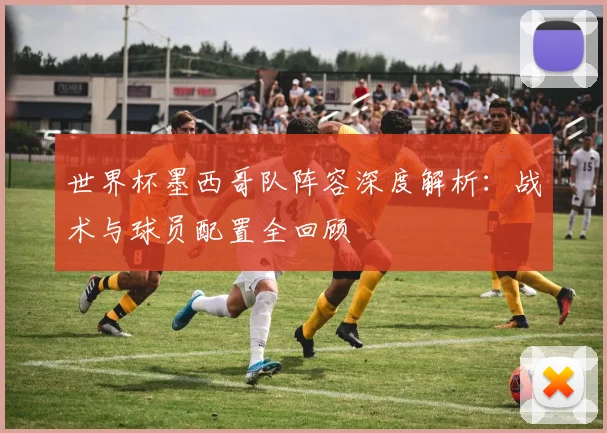 世界杯墨西哥队阵容深度解析：战术与球员配置全回顾