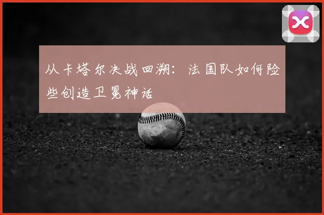 从卡塔尔决战回溯：法国队如何险些创造卫冕神话