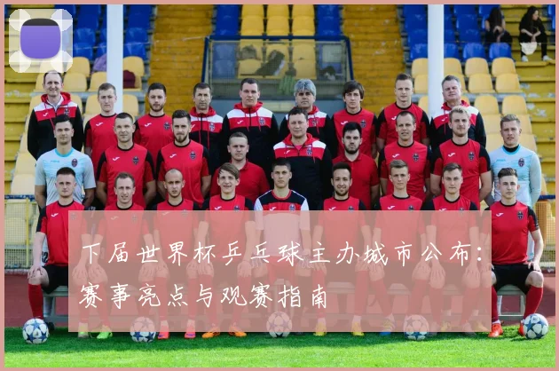下届世界杯乒乓球主办城市公布：赛事亮点与观赛指南