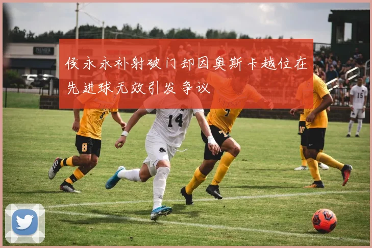 侯永永补射破门却因奥斯卡越位在先进球无效引发争议