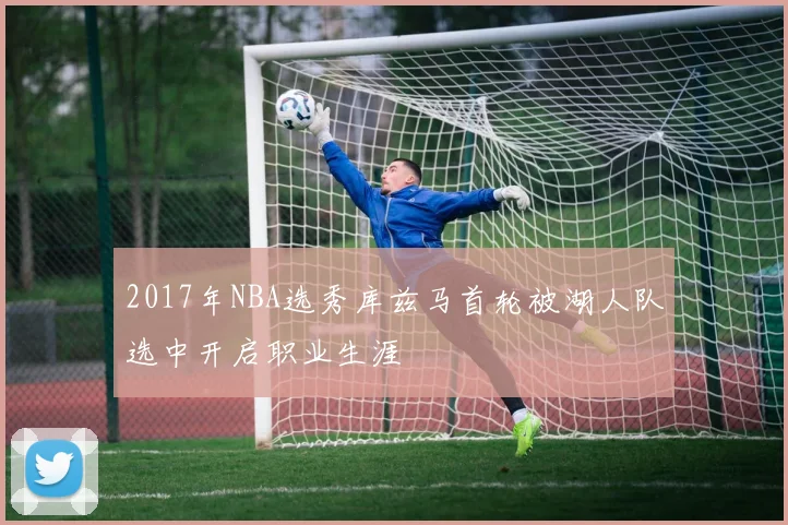 2017年NBA选秀库兹马首轮被湖人队选中开启职业生涯