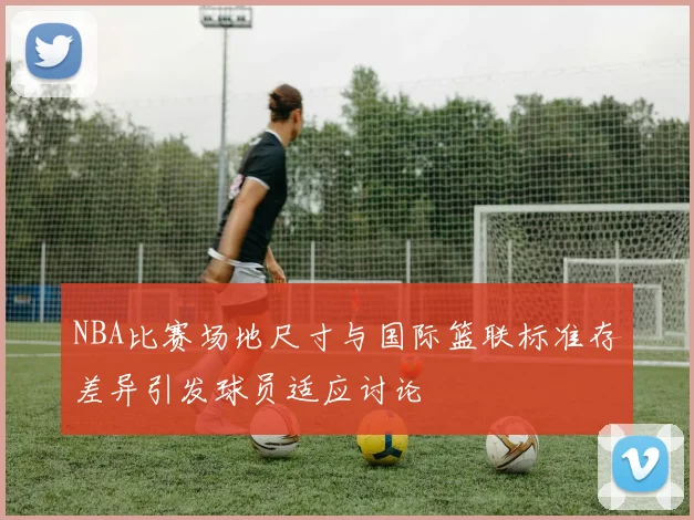 NBA比赛场地尺寸与国际篮联标准存差异引发球员适应讨论