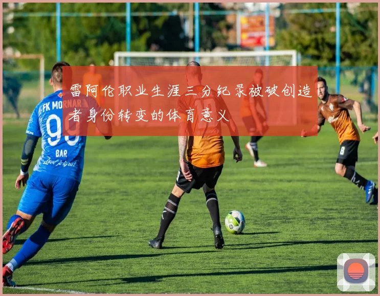 雷阿伦职业生涯三分纪录被破创造者身份转变的体育意义