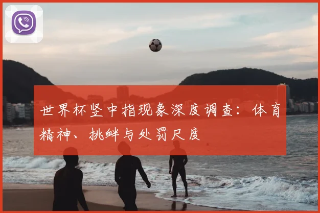 世界杯竖中指现象深度调查：体育精神、挑衅与处罚尺度