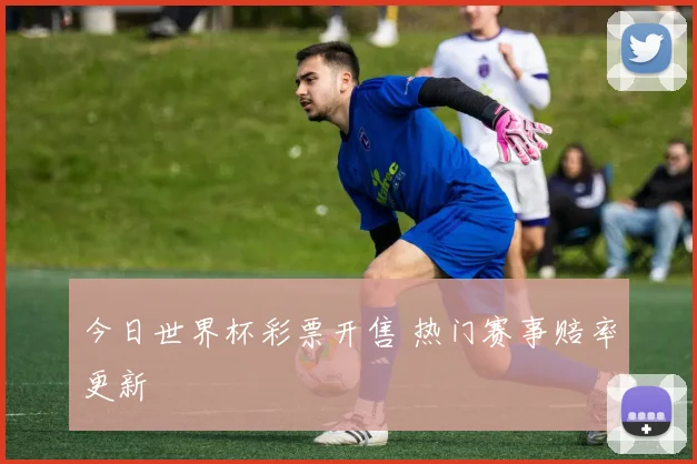 今日世界杯彩票开售 热门赛事赔率更新