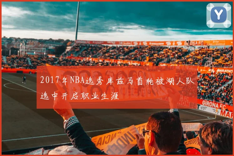 2017年NBA选秀库兹马首轮被湖人队选中开启职业生涯