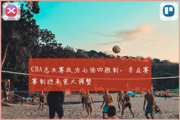 CBA总决赛改为七场四胜制，季后赛赛制迎来重大调整