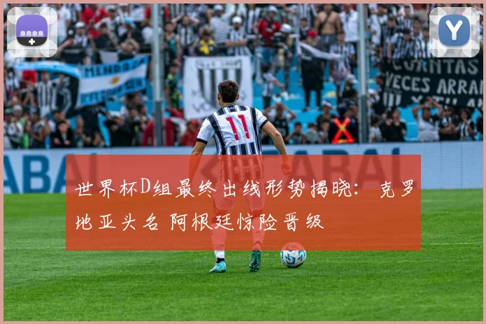 世界杯D组最终出线形势揭晓：克罗地亚头名 阿根廷惊险晋级