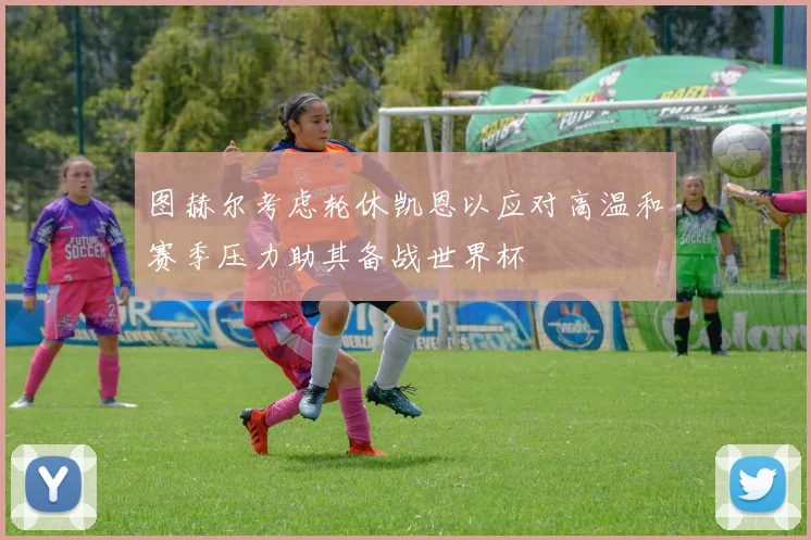 图赫尔考虑轮休凯恩以应对高温和赛季压力助其备战世界杯