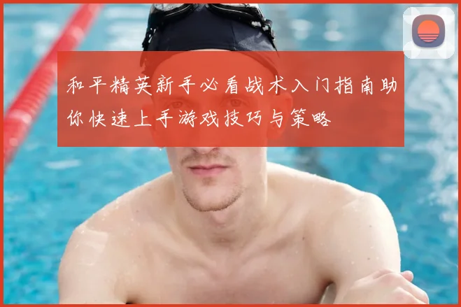 和平精英新手必看战术入门指南助你快速上手游戏技巧与策略