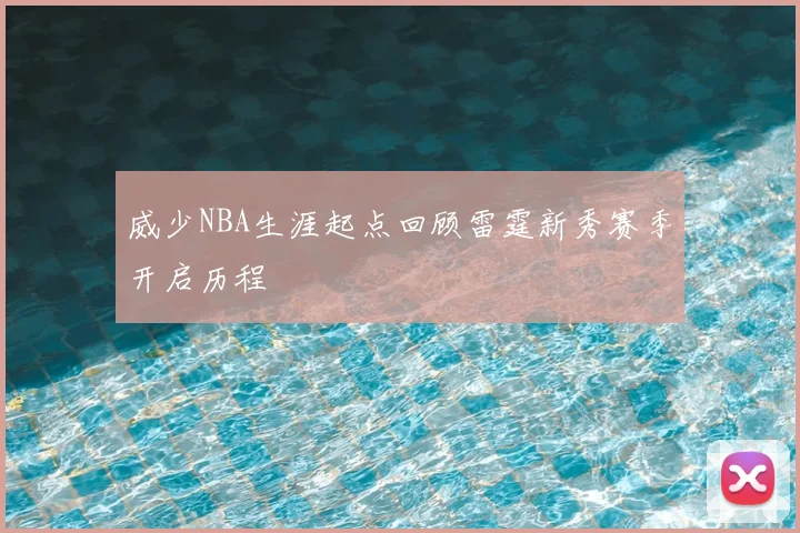 威少NBA生涯起点回顾雷霆新秀赛季开启历程