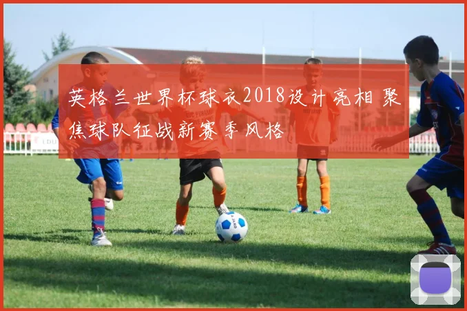 英格兰世界杯球衣2018设计亮相 聚焦球队征战新赛季风格