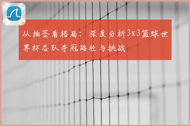 从抽签看格局：深度分析3x3篮球世界杯各队夺冠路径与挑战