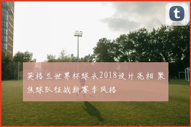 英格兰世界杯球衣2018设计亮相 聚焦球队征战新赛季风格