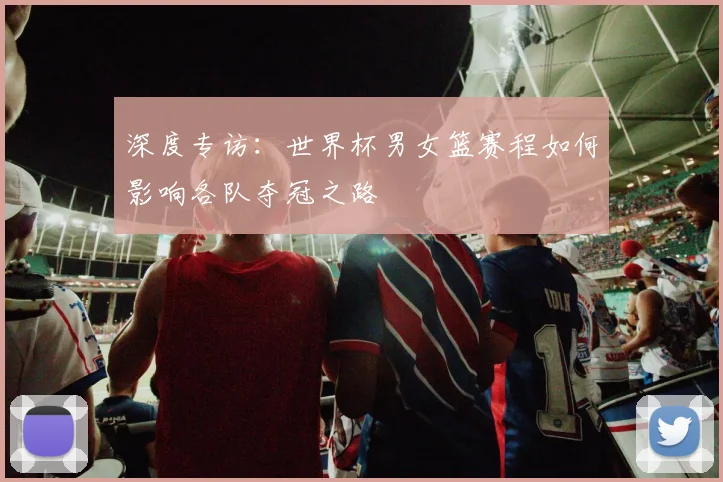 深度专访：世界杯男女篮赛程如何影响各队夺冠之路
