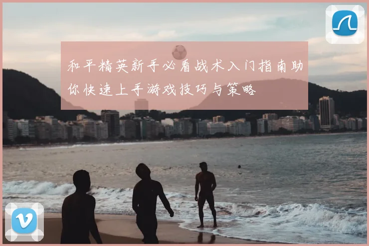 和平精英新手必看战术入门指南助你快速上手游戏技巧与策略
