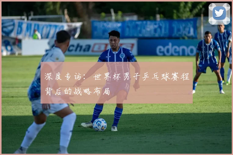 深度专访：世界杯男子乒乓球赛程背后的战略布局