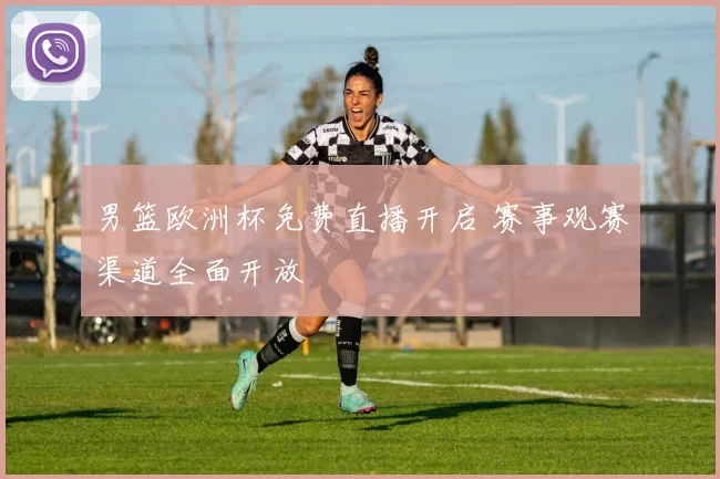 男篮欧洲杯免费直播开启 赛事观赛渠道全面开放