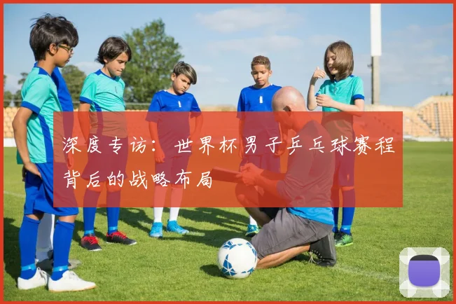 深度专访：世界杯男子乒乓球赛程背后的战略布局