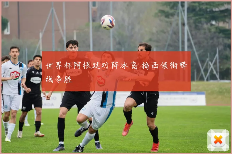 世界杯阿根廷对阵冰岛 梅西领衔锋线争胜