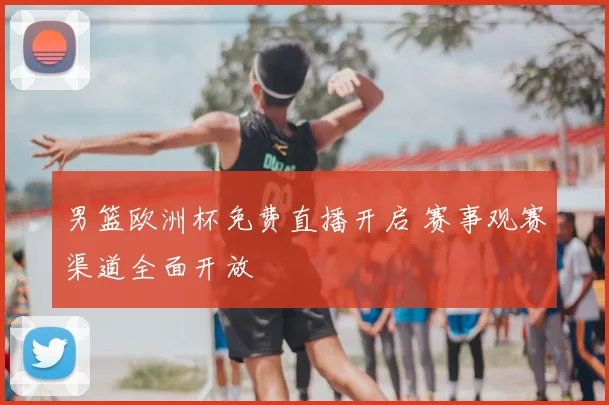男篮欧洲杯免费直播开启 赛事观赛渠道全面开放