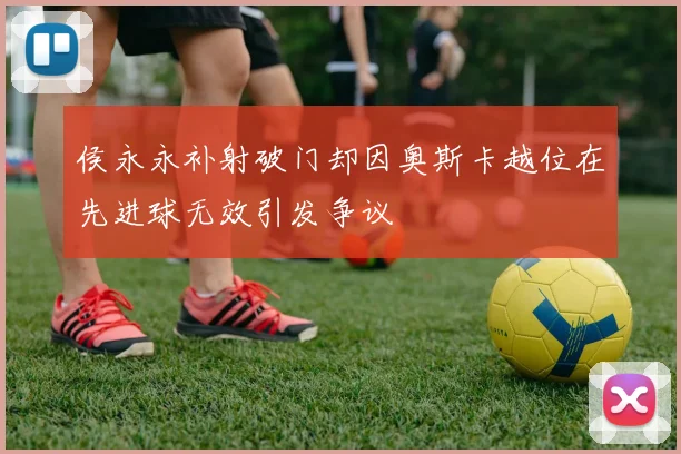 侯永永补射破门却因奥斯卡越位在先进球无效引发争议