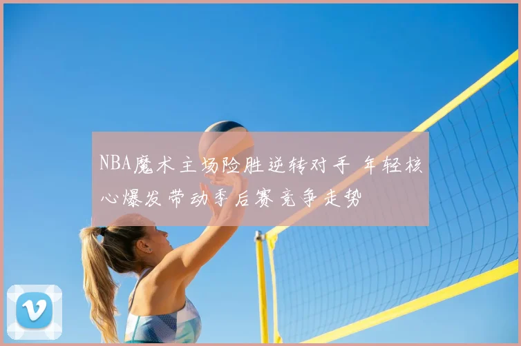 NBA魔术主场险胜逆转对手 年轻核心爆发带动季后赛竞争走势