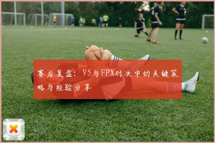 赛后复盘：V5与FPX对决中的关键策略与经验分享