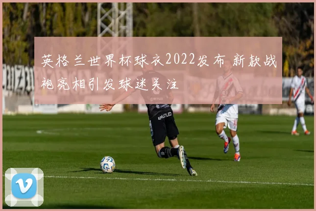 英格兰世界杯球衣2022发布 新款战袍亮相引发球迷关注