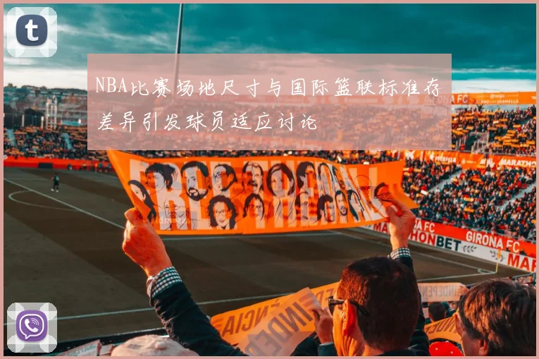 NBA比赛场地尺寸与国际篮联标准存差异引发球员适应讨论