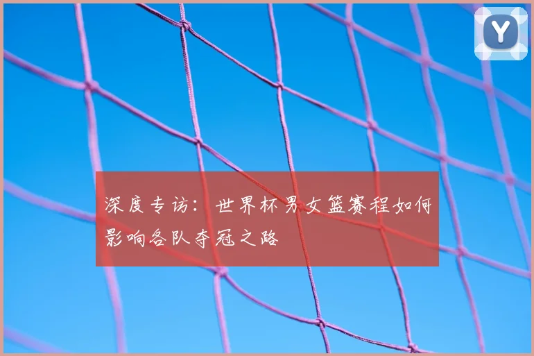 深度专访：世界杯男女篮赛程如何影响各队夺冠之路